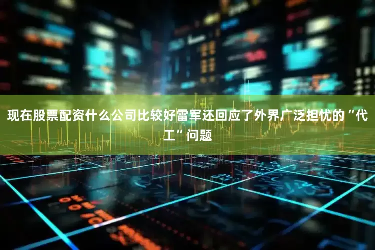 现在股票配资什么公司比较好雷军还回应了外界广泛担忧的“代工”问题