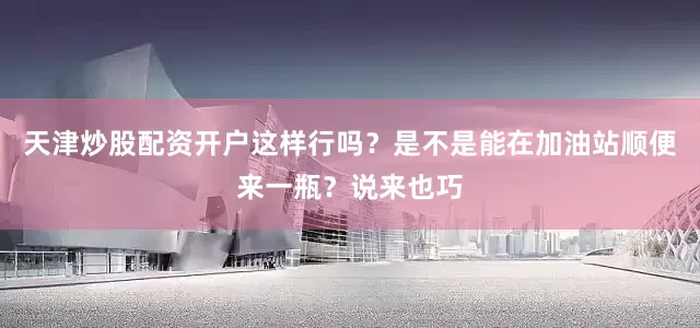 天津炒股配资开户这样行吗？是不是能在加油站顺便来一瓶？说来也巧