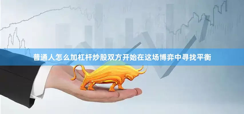 普通人怎么加杠杆炒股双方开始在这场博弈中寻找平衡