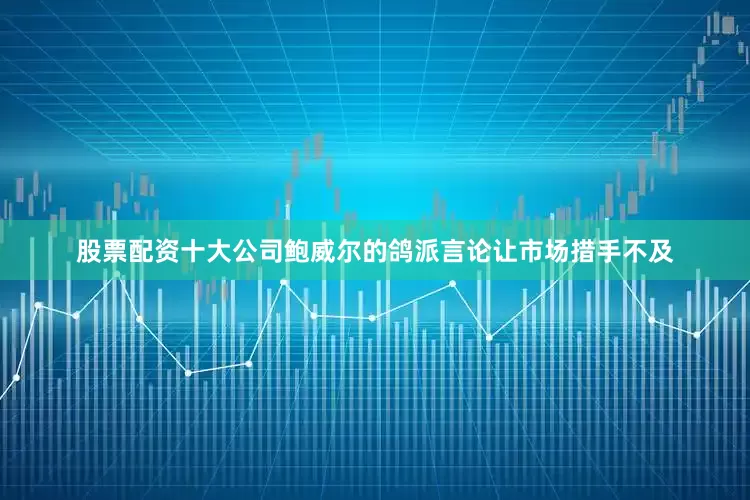 股票配资十大公司鲍威尔的鸽派言论让市场措手不及